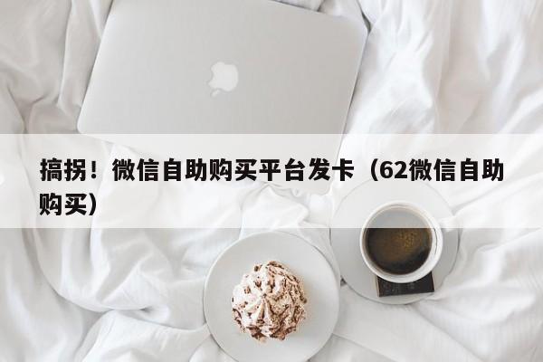 搞拐！微信自助购买平台发卡（62微信自助购买）