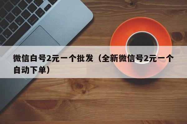 微信白号2元一个批发（全新微信号2元一个自动下单）