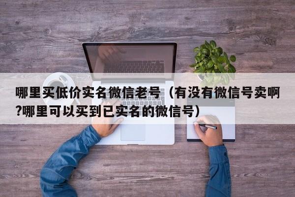 哪里买低价实名微信老号(有没有微信号卖啊?哪里可以买到已实名的微信号)