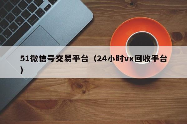 51微信号交易平台（24小时vx回收平台）