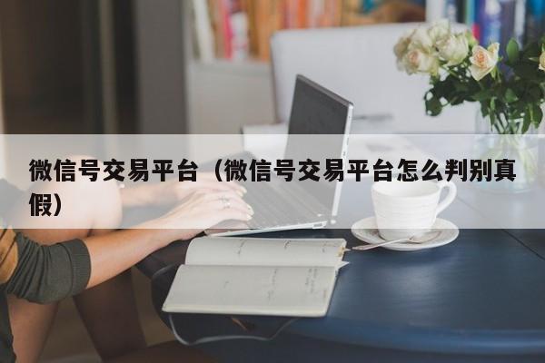 微信号交易平台（微信号交易平台怎么判别真假）