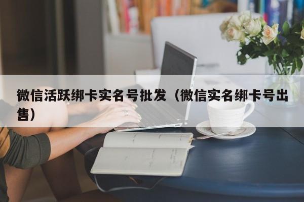 微信活跃绑卡实名号批发（微信实名绑卡号出售）