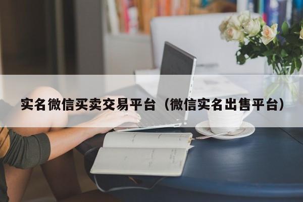 实名微信买卖交易平台(微信实名出售平台)