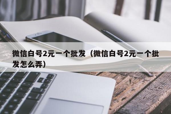 微信白号2元一个批发（微信白号2元一个批发怎么弄）