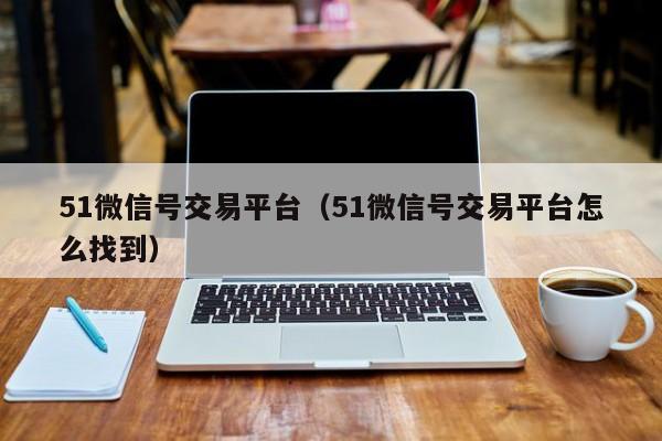 51微信号交易平台(51微信号交易平台怎么找到)