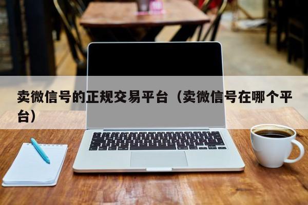 卖微信号的正规交易平台（卖微信号在哪个平台）