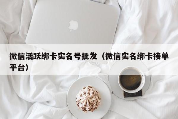微信活跃绑卡实名号批发（微信实名绑卡接单平台）