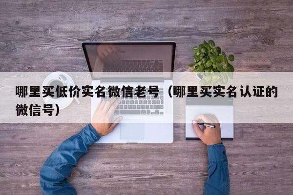 哪里买低价实名微信老号（哪里买实名认证的微信号）